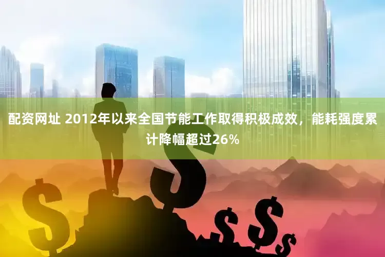 配资网址 2012年以来全国节能工作取得积极成效，能耗强度累计降幅超过26%