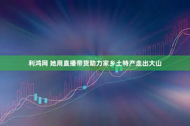 利鸿网 她用直播带货助力家乡土特产走出大山