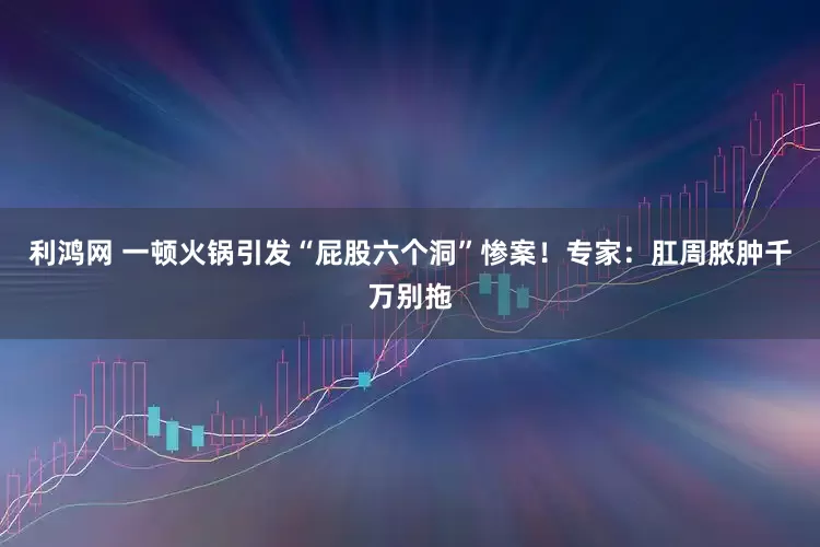 利鸿网 一顿火锅引发“屁股六个洞”惨案！专家：肛周脓肿千万别拖