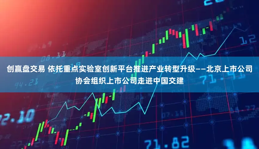 创赢盘交易 依托重点实验室创新平台推进产业转型升级——北京上市公司协会组织上市公司走进中国交建