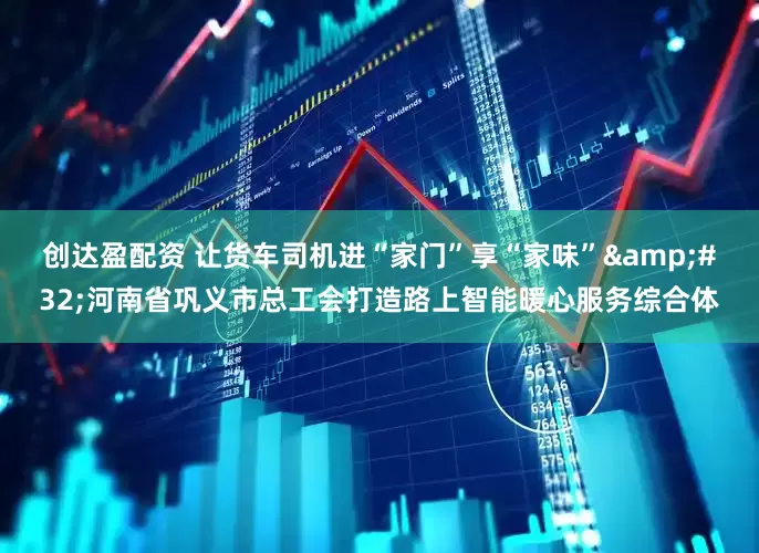 创达盈配资 让货车司机进“家门”享“家味”&#32;河南省巩义市总工会打造路上智能暖心服务综合体