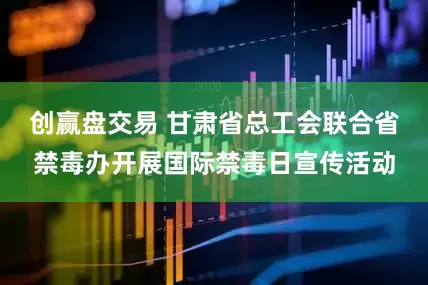 创赢盘交易 甘肃省总工会联合省禁毒办开展国际禁毒日宣传活动