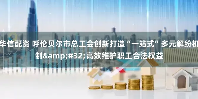 华信配资 呼伦贝尔市总工会创新打造“一站式”多元解纷机制&#32;高效维护职工合法权益