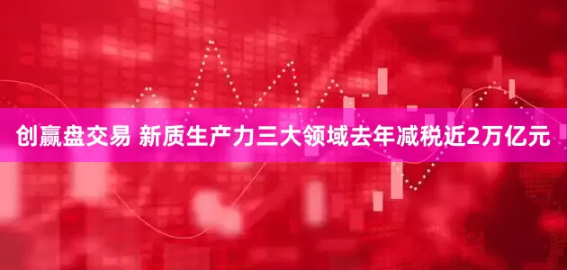 创赢盘交易 新质生产力三大领域去年减税近2万亿元