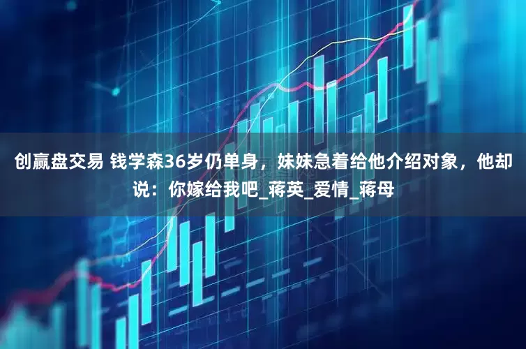 创赢盘交易 钱学森36岁仍单身，妹妹急着给他介绍对象，他却说：你嫁给我吧_蒋英_爱情_蒋母