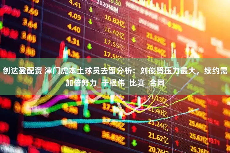 创达盈配资 津门虎本土球员去留分析：刘俊贤压力最大，续约需加倍努力_于根伟_比赛_合同