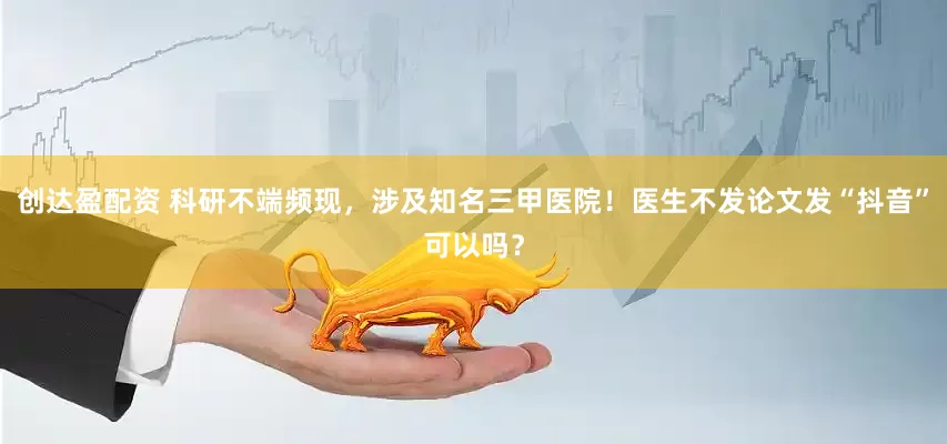 创达盈配资 科研不端频现，涉及知名三甲医院！医生不发论文发“抖音”可以吗？