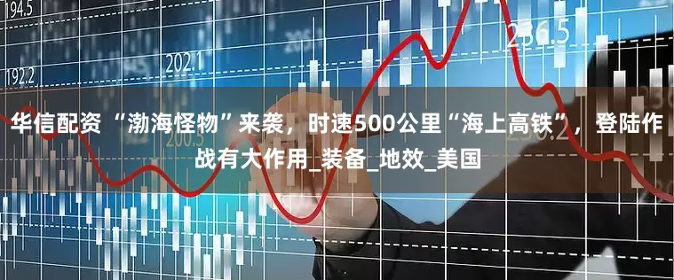 华信配资 “渤海怪物”来袭，时速500公里“海上高铁”，登陆作战有大作用_装备_地效_美国