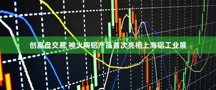 创赢盘交易 神火陶铝产品首次亮相上海铝工业展