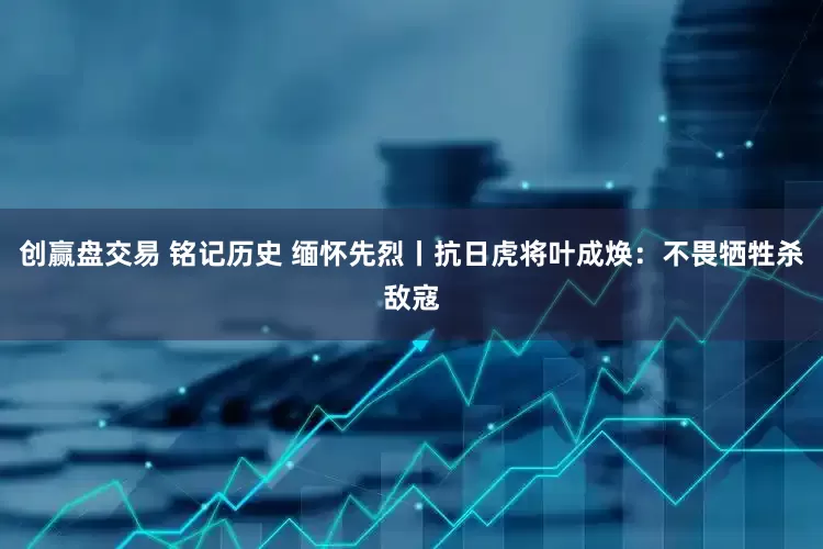 创赢盘交易 铭记历史 缅怀先烈丨抗日虎将叶成焕：不畏牺牲杀敌寇