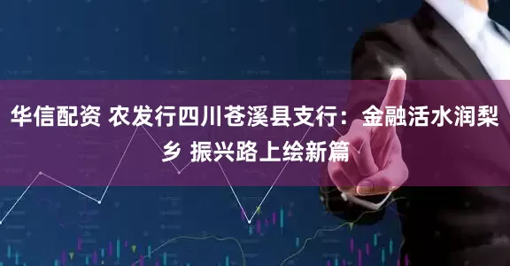 华信配资 农发行四川苍溪县支行：金融活水润梨乡 振兴路上绘新篇