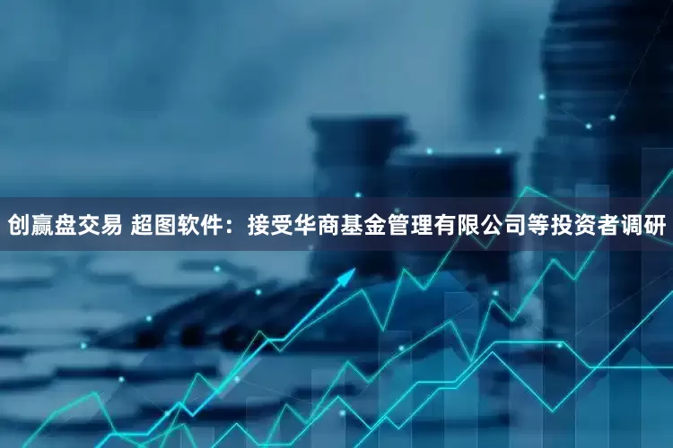 创赢盘交易 超图软件：接受华商基金管理有限公司等投资者调研