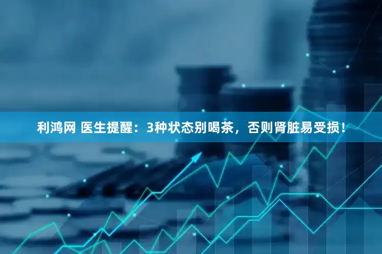 利鸿网 医生提醒：3种状态别喝茶，否则肾脏易受损！