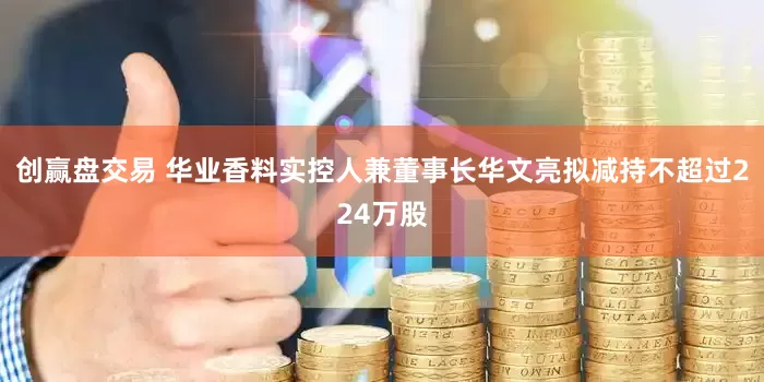 创赢盘交易 华业香料实控人兼董事长华文亮拟减持不超过224万股