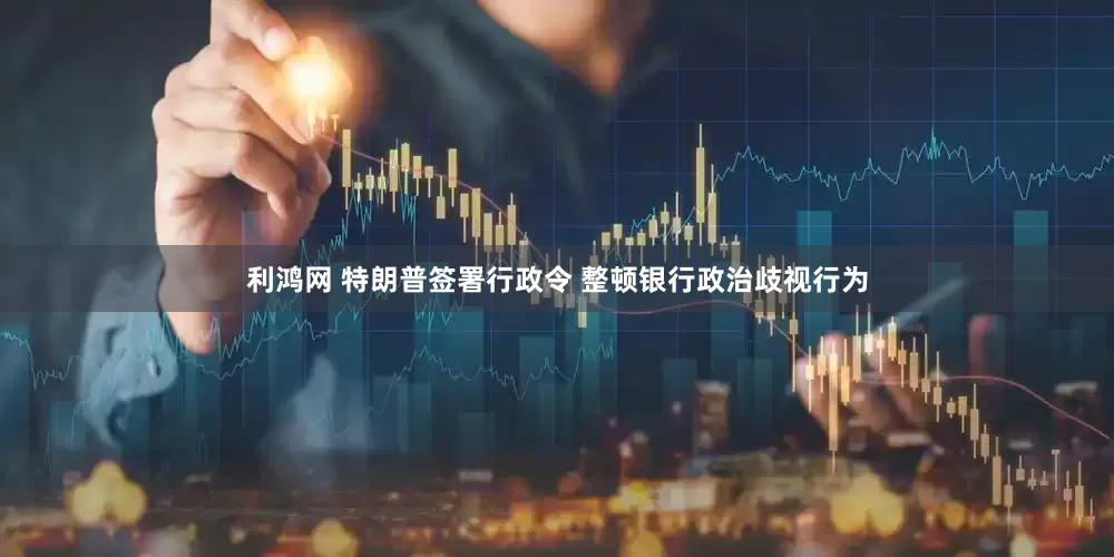 利鸿网 特朗普签署行政令 整顿银行政治歧视行为