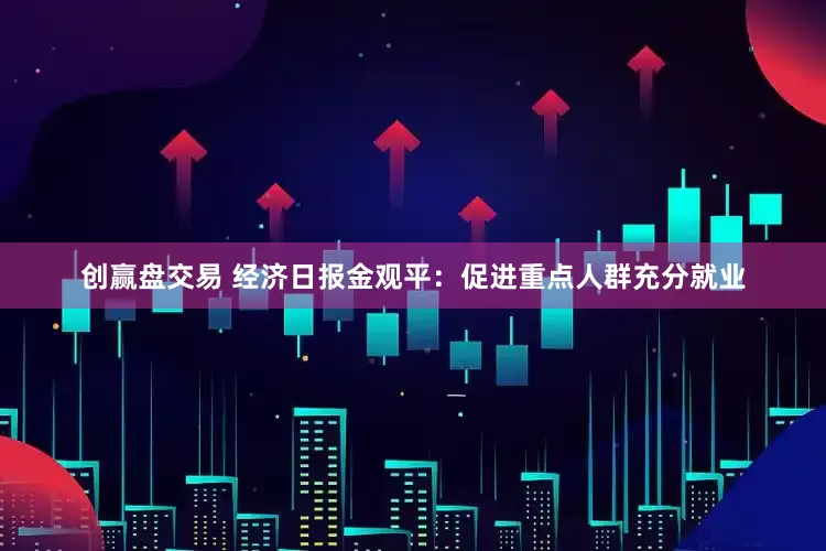 创赢盘交易 经济日报金观平：促进重点人群充分就业