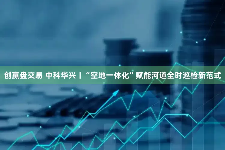 创赢盘交易 中科华兴丨“空地一体化”赋能河道全时巡检新范式