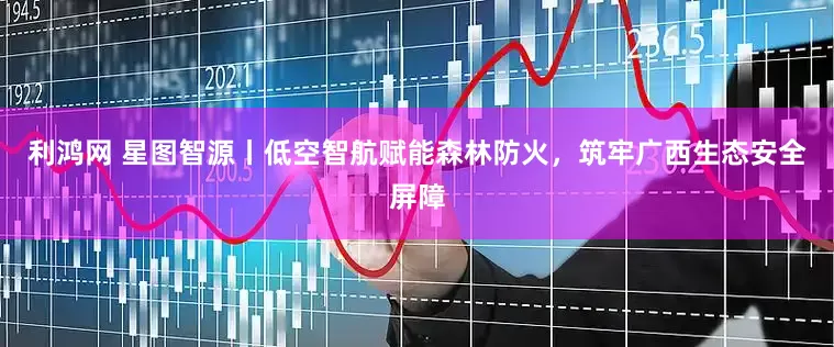 利鸿网 星图智源丨低空智航赋能森林防火，筑牢广西生态安全屏障