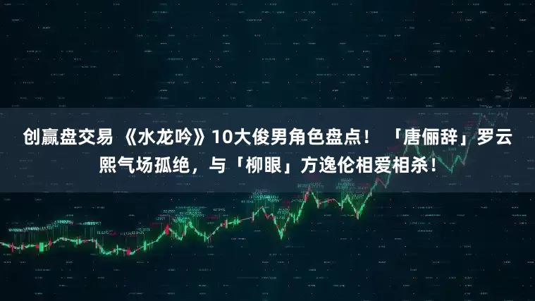 创赢盘交易 《水龙吟》10大俊男角色盘点! 「唐俪辞」罗云熙气场孤绝,与「柳眼」方逸伦相爱相杀!