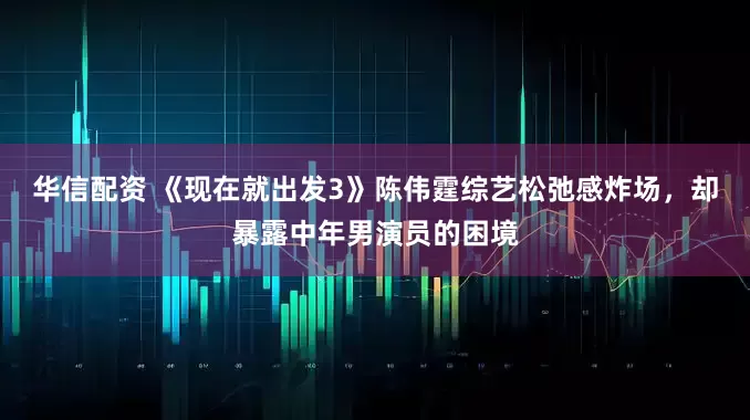 华信配资 《现在就出发3》陈伟霆综艺松弛感炸场,却暴露中年男演员的困境
