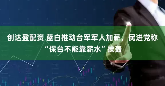 创达盈配资 蓝白推动台军军人加薪，民进党称“保台不能靠薪水”挨轰