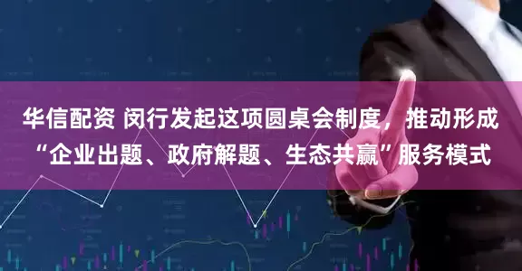 华信配资 闵行发起这项圆桌会制度，推动形成“企业出题、政府解题、生态共赢”服务模式