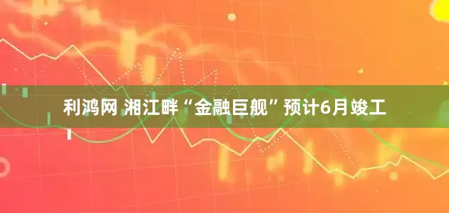 利鸿网 湘江畔“金融巨舰”预计6月竣工