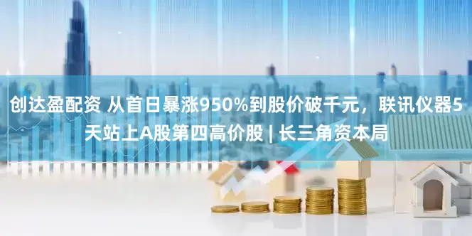创达盈配资 从首日暴涨950%到股价破千元，联讯仪器5天站上A股第四高价股 | 长三角资本局