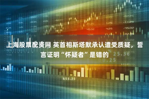 上海股票配资网 英首相斯塔默承认遭受质疑，誓言证明“怀疑者”是错的