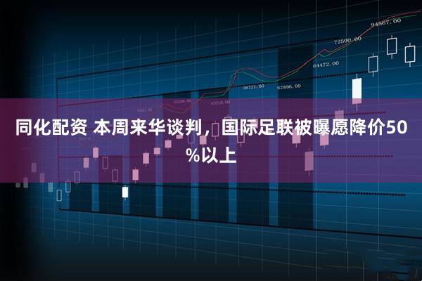 同化配资 本周来华谈判，国际足联被曝愿降价50%以上