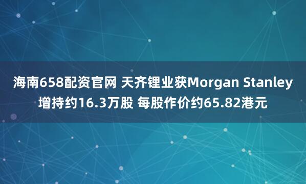 海南658配资官网 天齐锂业获Morgan Stanley增持约16.3万股 每股作价约65.82港元
