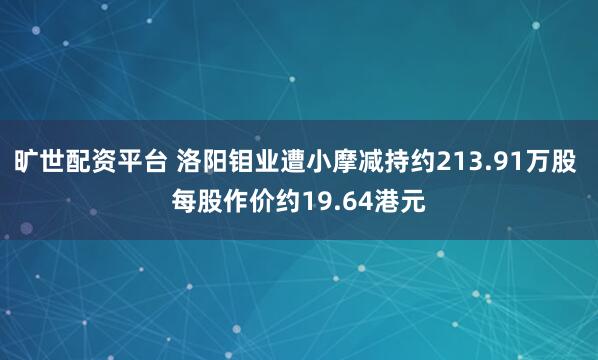旷世配资平台 洛阳钼业遭小摩减持约213.91万股 每股作价约19.64港元